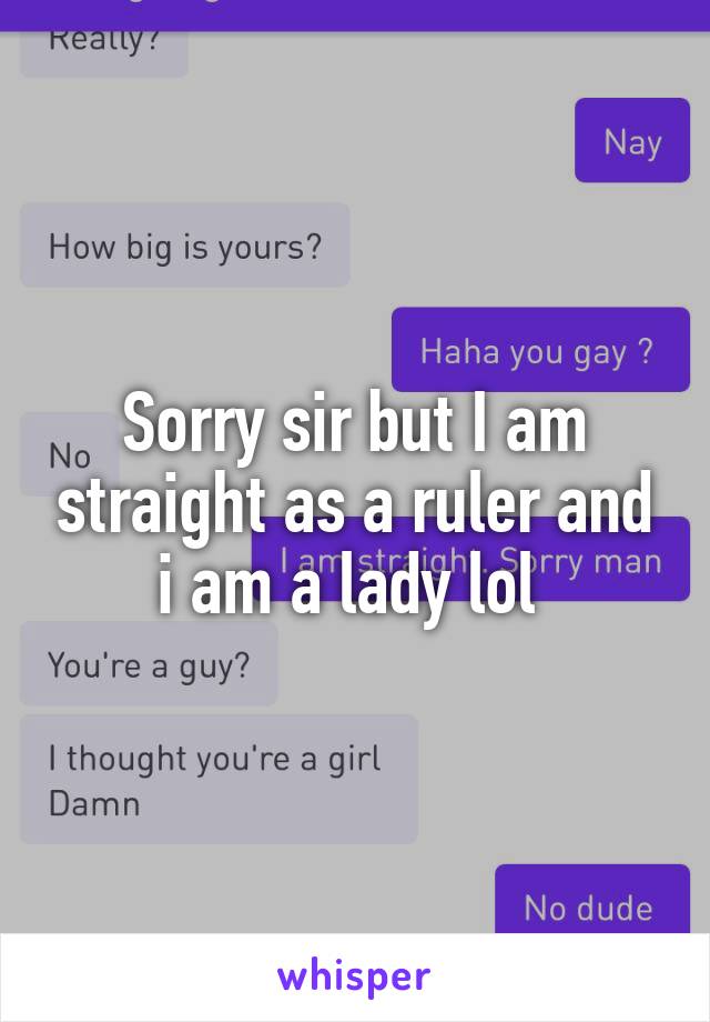 Sorry sir but I am straight as a ruler and i am a lady lol 