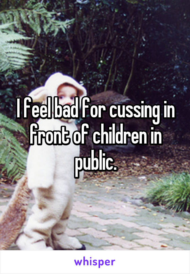 I feel bad for cussing in front of children in public.