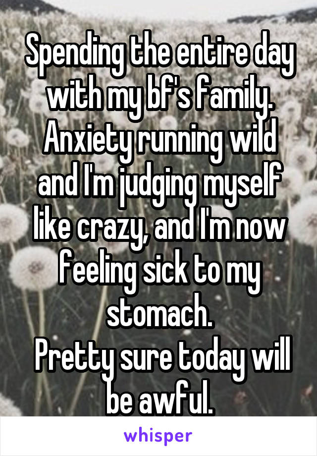 Spending the entire day with my bf's family. Anxiety running wild and I'm judging myself like crazy, and I'm now feeling sick to my stomach.
 Pretty sure today will be awful.