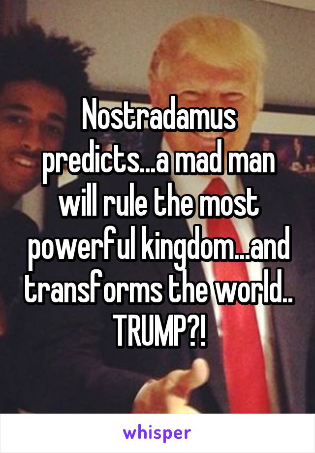 Nostradamus predicts...a mad man will rule the most powerful kingdom...and transforms the world..
TRUMP?!