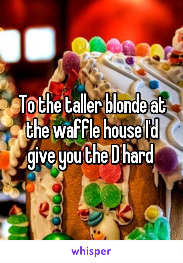 To the taller blonde at the waffle house I'd give you the D hard 