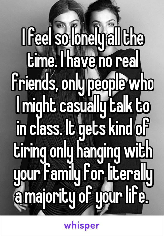 I feel so lonely all the time. I have no real friends, only people who I might casually talk to in class. It gets kind of tiring only hanging with your family for literally a majority of your life. 