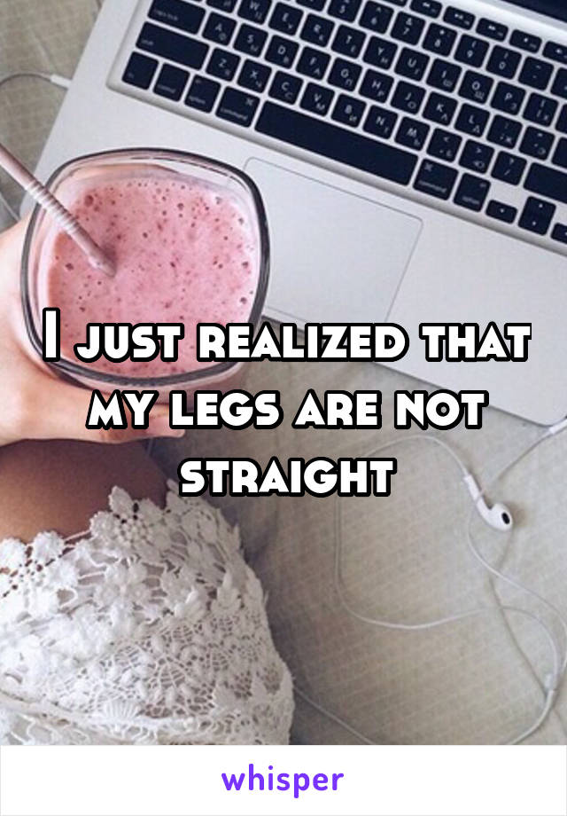 I just realized that my legs are not straight