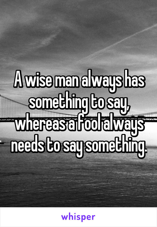 A wise man always has something to say, whereas a fool always needs to say something.