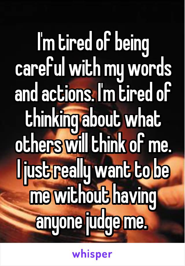 I'm tired of being careful with my words and actions. I'm tired of thinking about what others will think of me. I just really want to be me without having anyone judge me. 