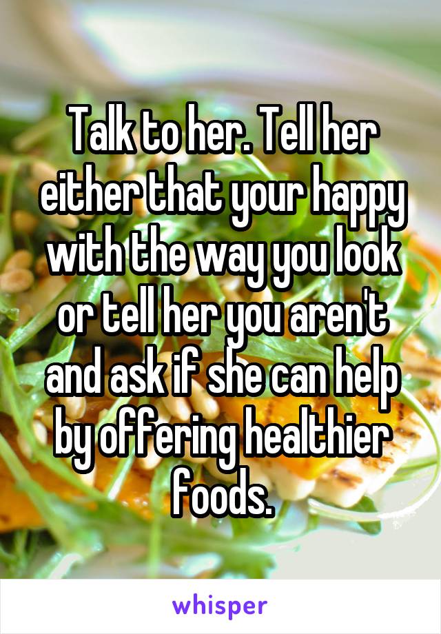 Talk to her. Tell her either that your happy with the way you look or tell her you aren't and ask if she can help by offering healthier foods.