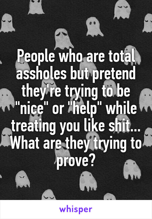 People who are total assholes but pretend they're trying to be "nice" or "help" while treating you like shit... What are they trying to prove?