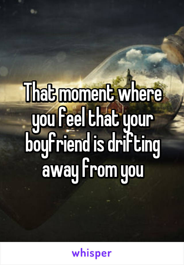 That moment where you feel that your boyfriend is drifting away from you