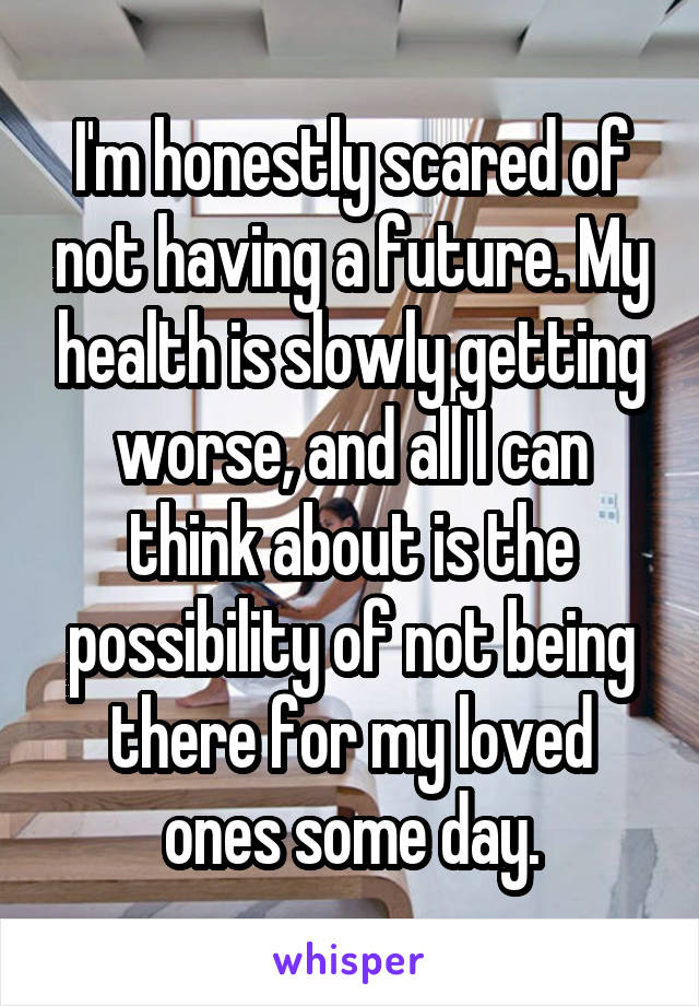 I'm honestly scared of not having a future. My health is slowly getting worse, and all I can think about is the possibility of not being there for my loved ones some day.