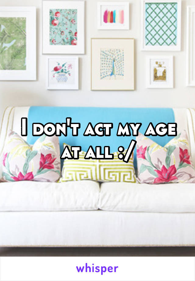 I don't act my age at all :/