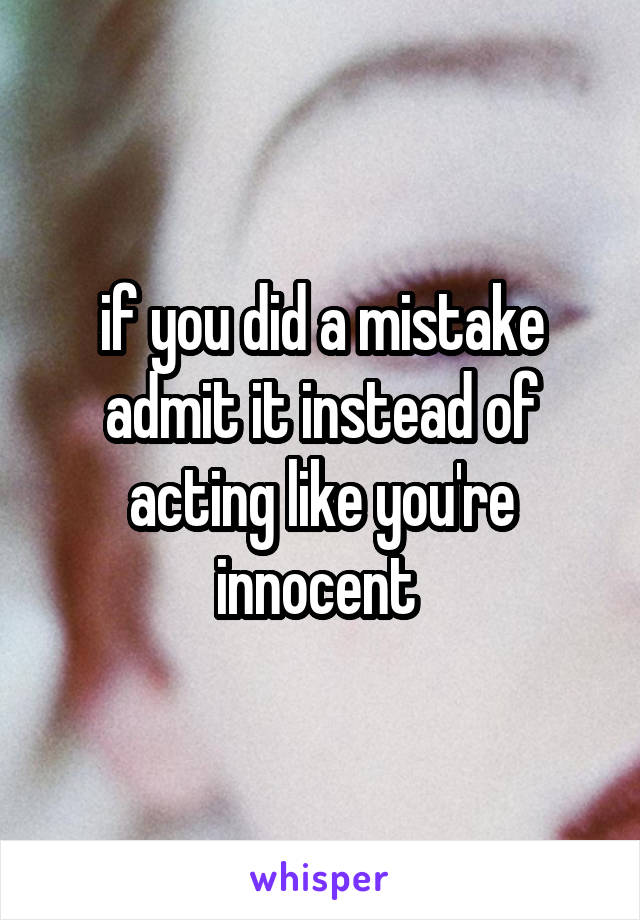 if you did a mistake admit it instead of acting like you're innocent 