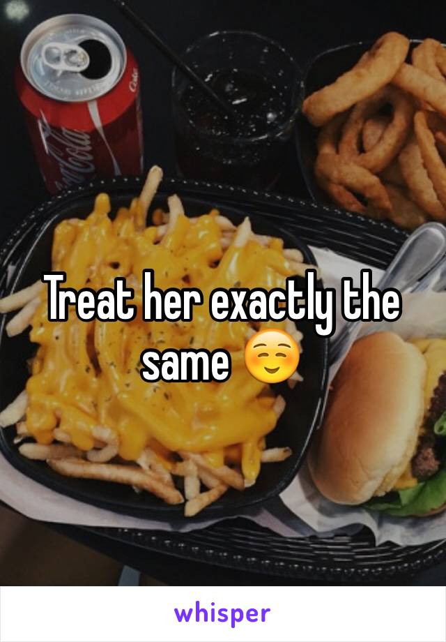 Treat her exactly the same ☺