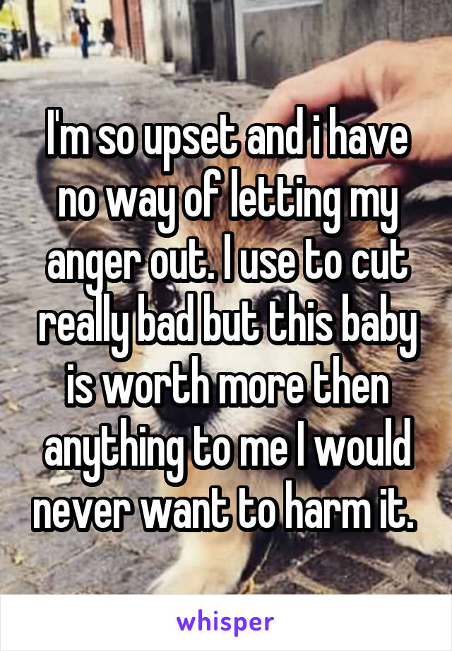 I'm so upset and i have no way of letting my anger out. I use to cut really bad but this baby is worth more then anything to me I would never want to harm it. 