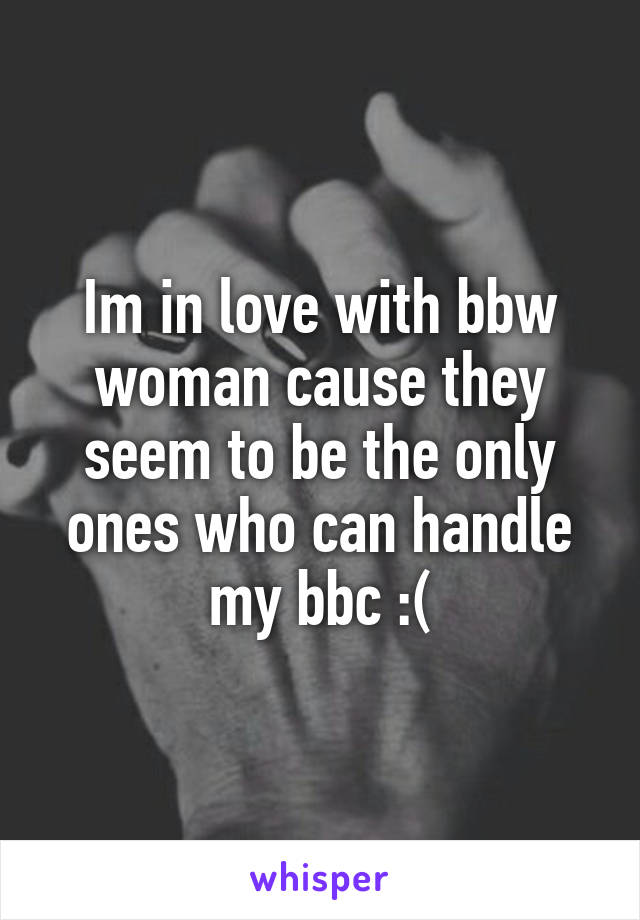 Im in love with bbw woman cause they seem to be the only ones who can handle my bbc :(