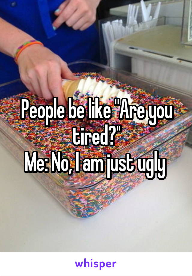 People be like "Are you tired?"
Me: No, I am just ugly 