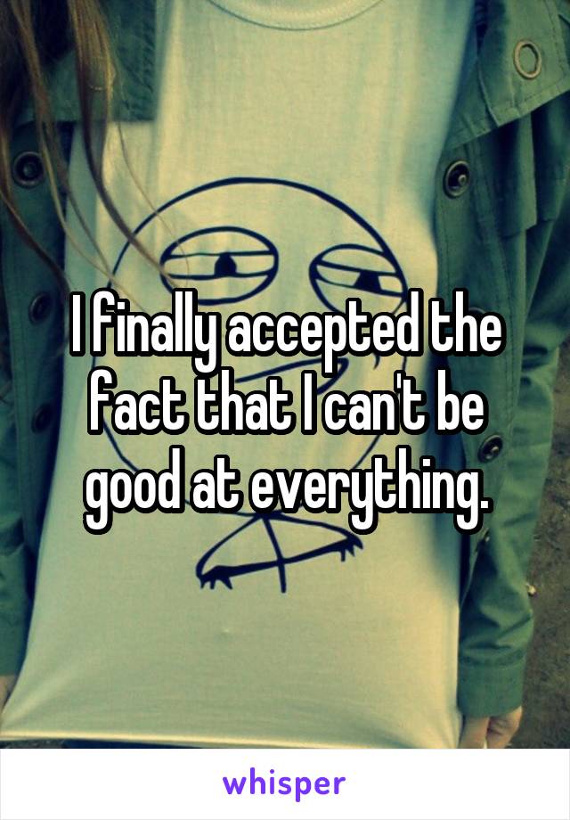 I finally accepted the fact that I can't be good at everything.