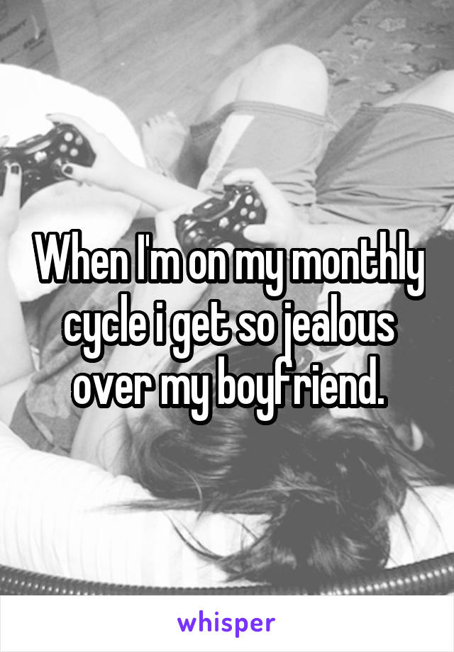 When I'm on my monthly cycle i get so jealous over my boyfriend.