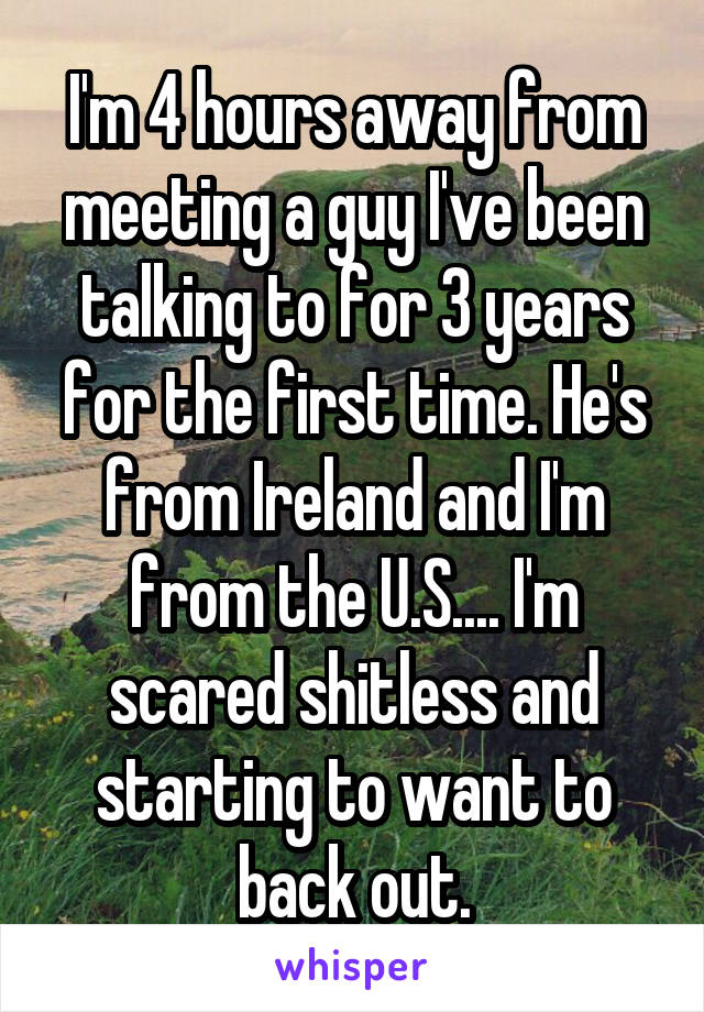 I'm 4 hours away from meeting a guy I've been talking to for 3 years for the first time. He's from Ireland and I'm from the U.S.... I'm scared shitless and starting to want to back out.