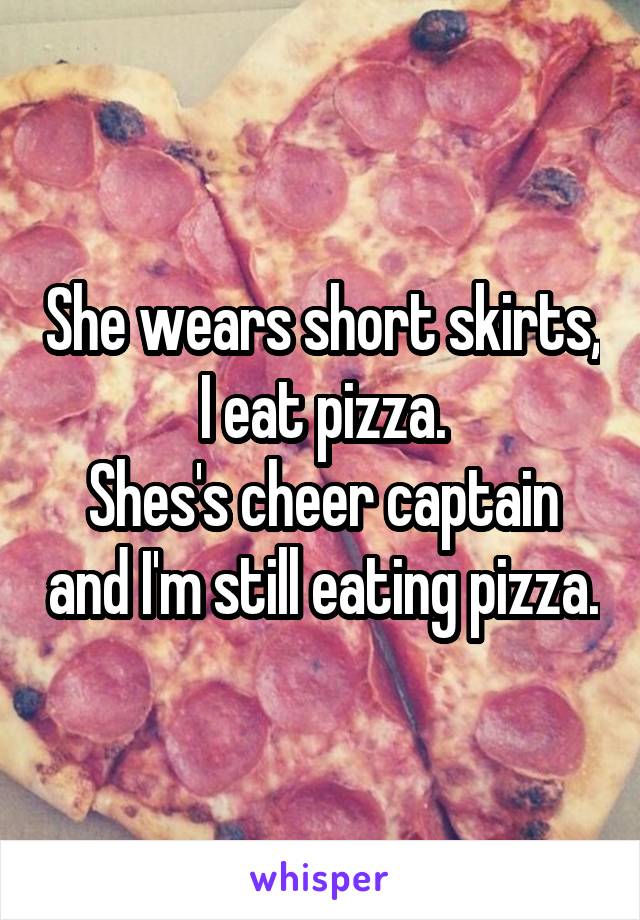 She wears short skirts, I eat pizza.
Shes's cheer captain and I'm still eating pizza.