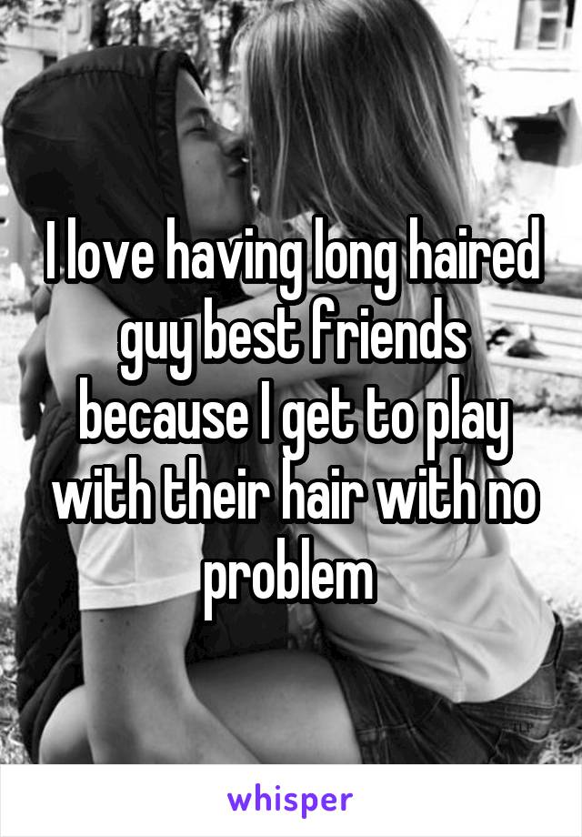 I love having long haired guy best friends because I get to play with their hair with no problem 