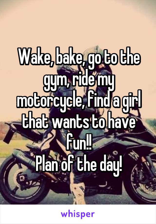 Wake, bake, go to the gym, ride my motorcycle, find a girl that wants to have fun!!
Plan of the day!