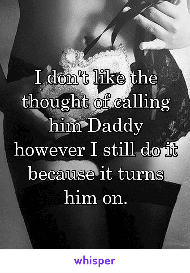 I don't like the thought of calling him Daddy however I still do it because it turns him on.