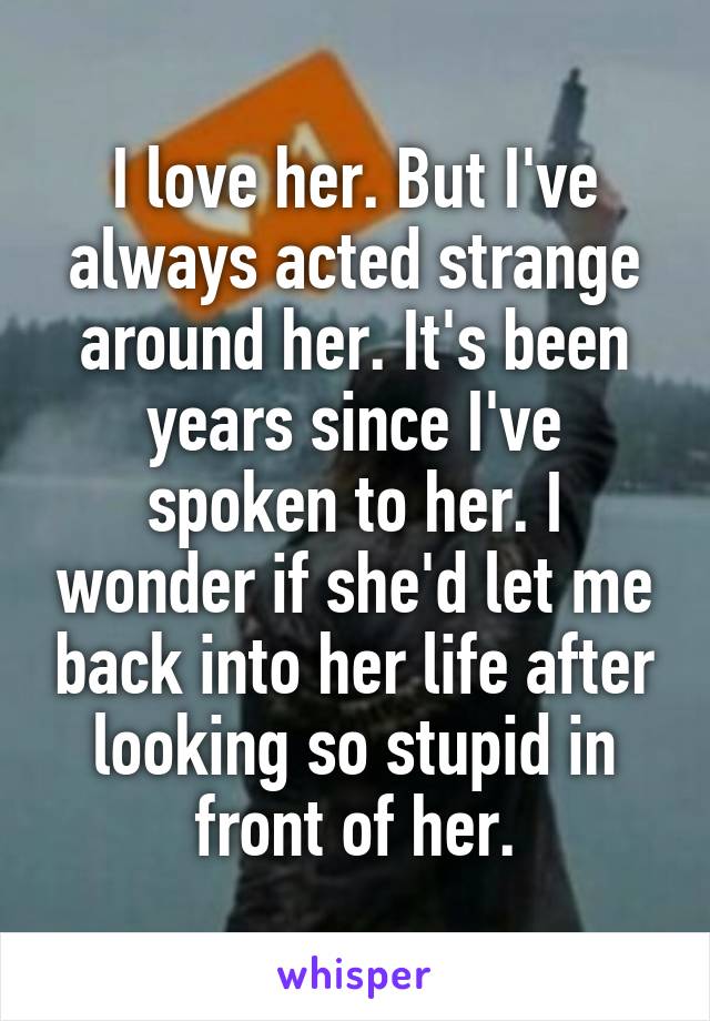 I love her. But I've always acted strange around her. It's been years since I've spoken to her. I wonder if she'd let me back into her life after looking so stupid in front of her.