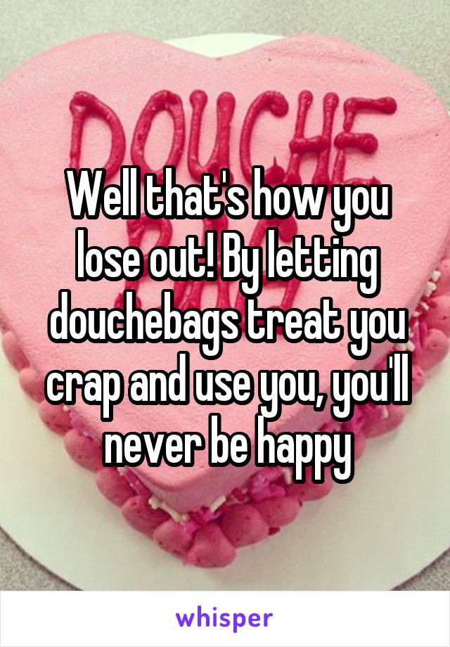 Well that's how you lose out! By letting douchebags treat you crap and use you, you'll never be happy