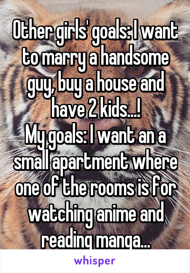 Other girls' goals: I want to marry a handsome guy, buy a house and have 2 kids...!
My goals: I want an a small apartment where one of the rooms is for watching anime and reading manga...