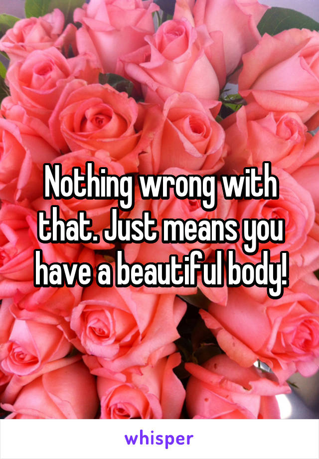 Nothing wrong with that. Just means you have a beautiful body!