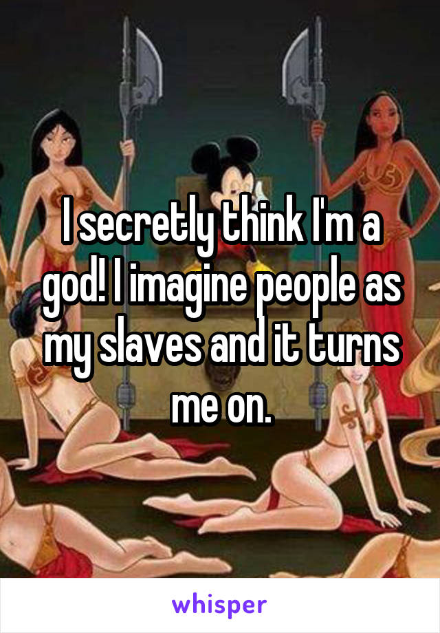 I secretly think I'm a god! I imagine people as my slaves and it turns me on.