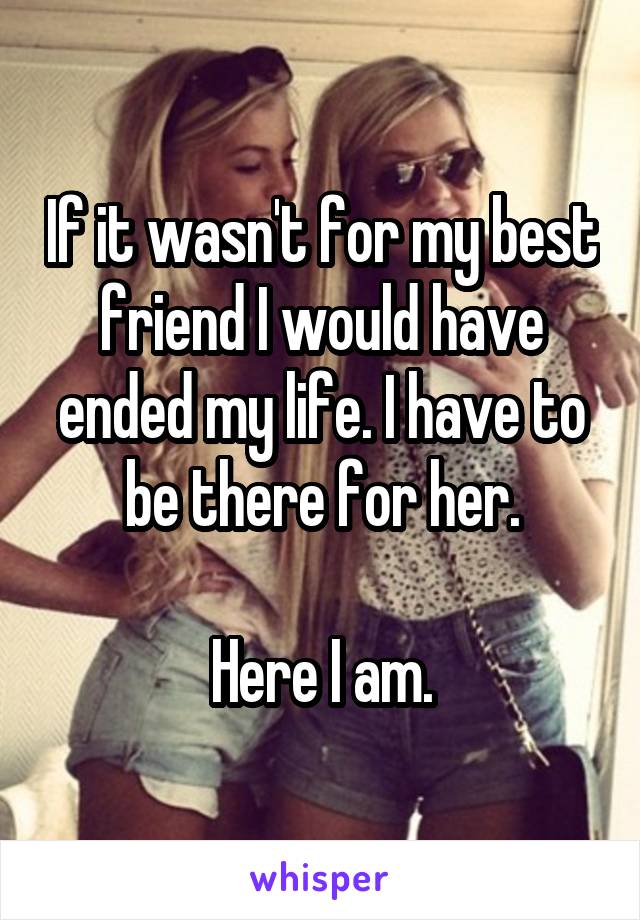 If it wasn't for my best friend I would have ended my life. I have to be there for her.

Here I am.