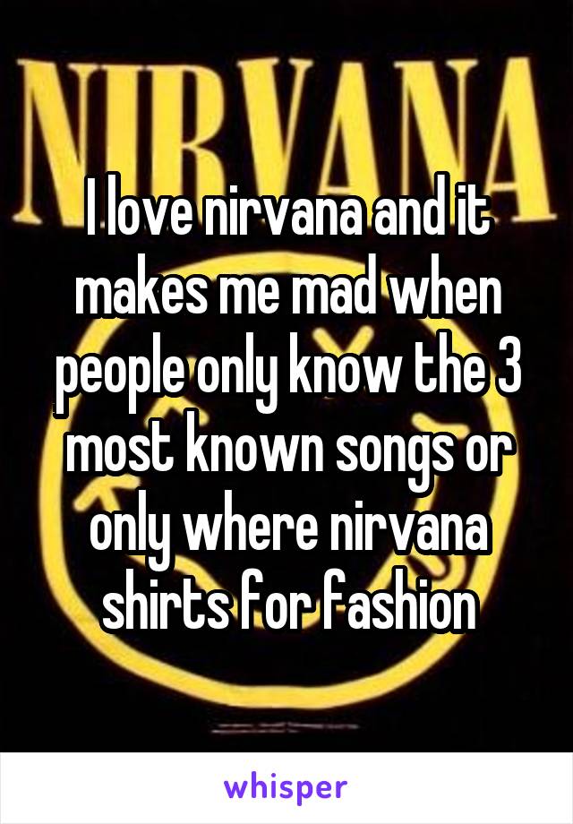 I love nirvana and it makes me mad when people only know the 3 most known songs or only where nirvana shirts for fashion