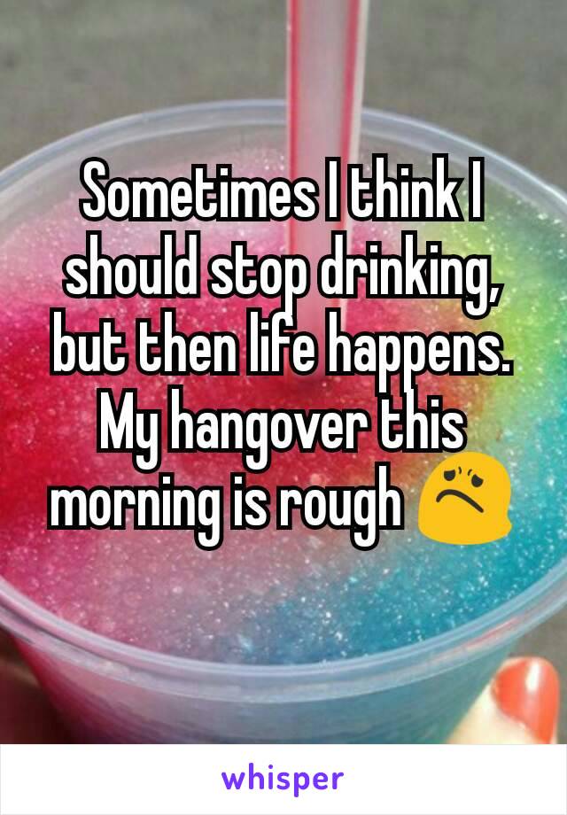 Sometimes I think I should stop drinking, but then life happens. My hangover this morning is rough 😟