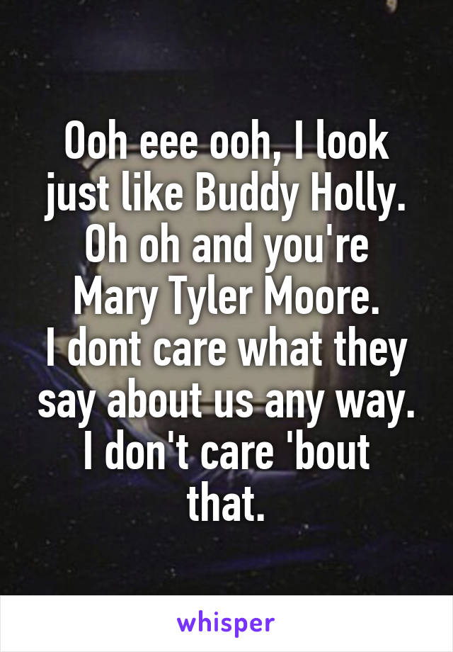 Ooh eee ooh, I look just like Buddy Holly.
Oh oh and you're Mary Tyler Moore.
I dont care what they say about us any way.
I don't care 'bout that.