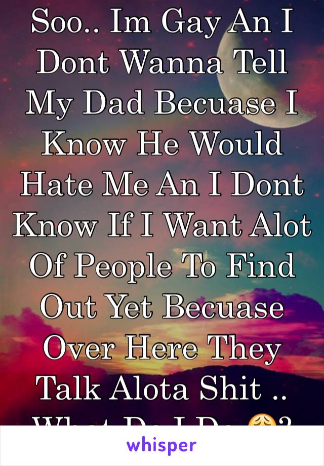 Soo.. Im Gay An I Dont Wanna Tell My Dad Becuase I Know He Would Hate Me An I Dont Know If I Want Alot Of People To Find Out Yet Becuase Over Here They Talk Alota Shit .. What Do I Do 😩?