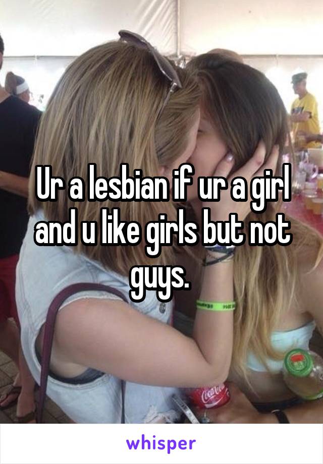 Ur a lesbian if ur a girl and u like girls but not guys. 