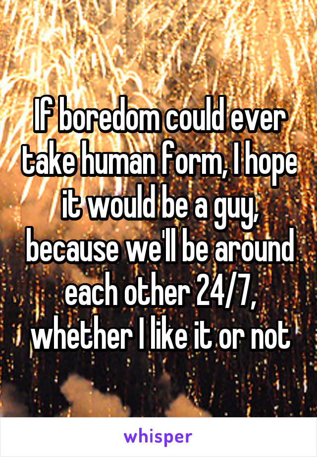 If boredom could ever take human form, I hope it would be a guy, because we'll be around each other 24/7, whether I like it or not