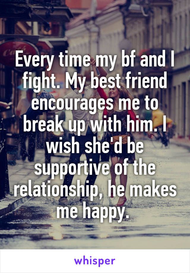 Every time my bf and I fight. My best friend encourages me to break up with him. I wish she'd be supportive of the relationship, he makes me happy. 