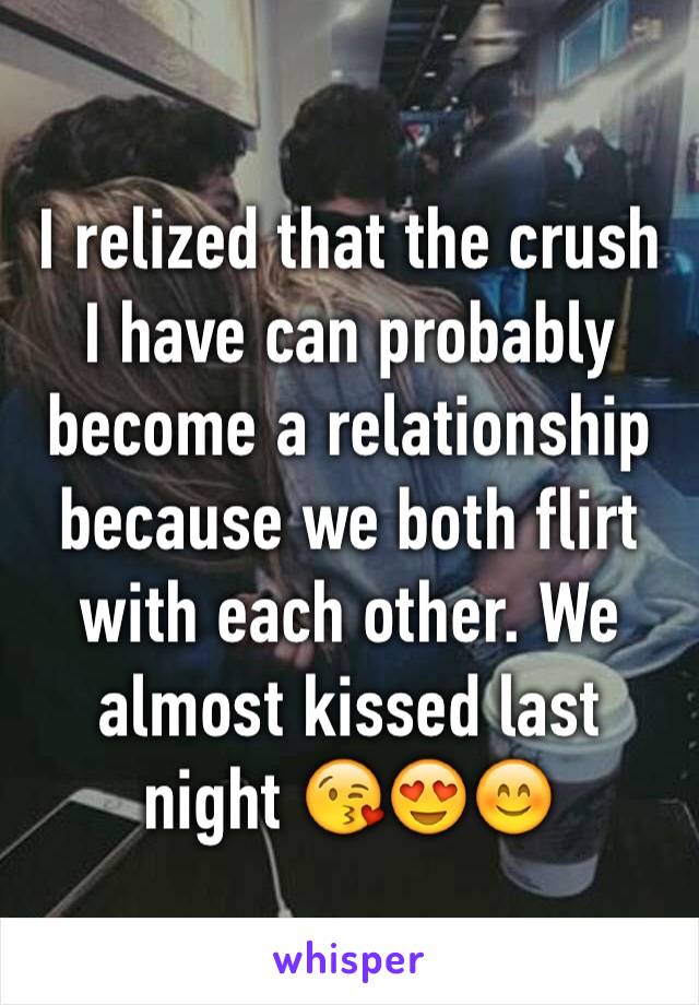 I relized that the crush I have can probably become a relationship because we both flirt with each other. We almost kissed last night 😘😍😊