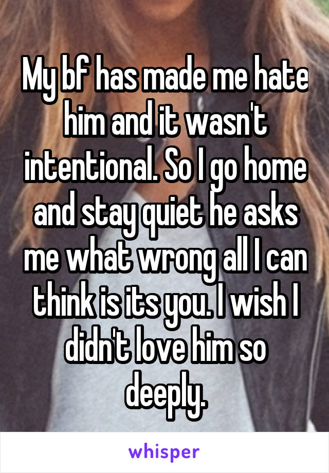 My bf has made me hate him and it wasn't intentional. So I go home and stay quiet he asks me what wrong all I can think is its you. I wish I didn't love him so deeply.