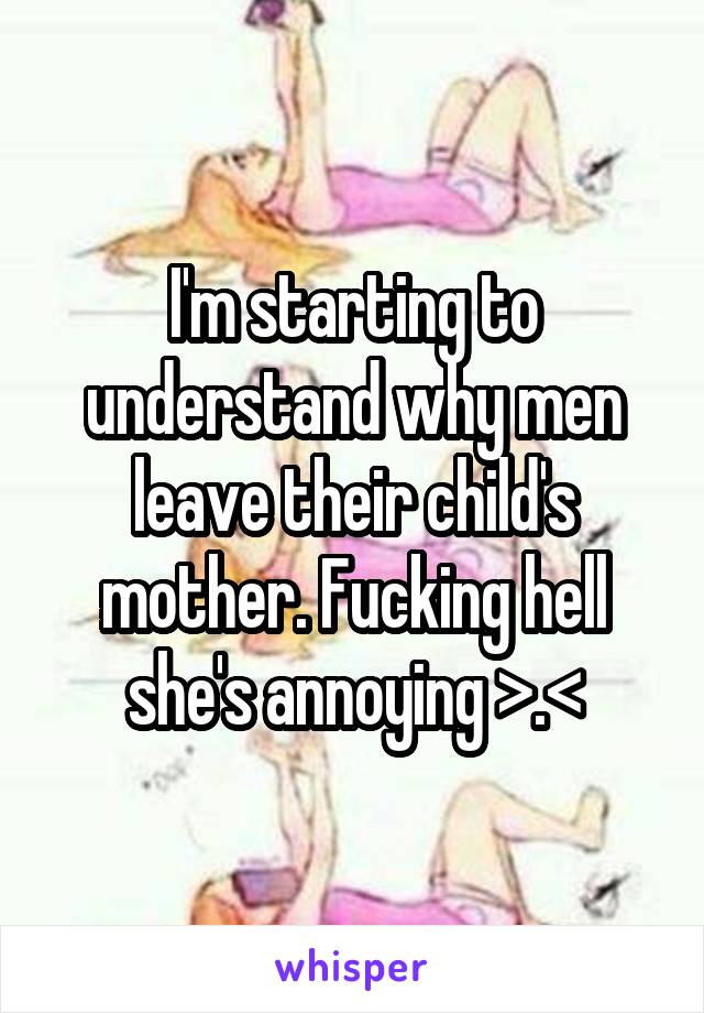 I'm starting to understand why men leave their child's mother. Fucking hell she's annoying >.<