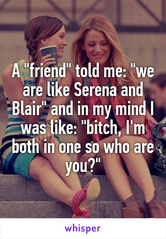 A "friend" told me: "we are like Serena and Blair" and in my mind I was like: "bitch, I'm both in one so who are you?"