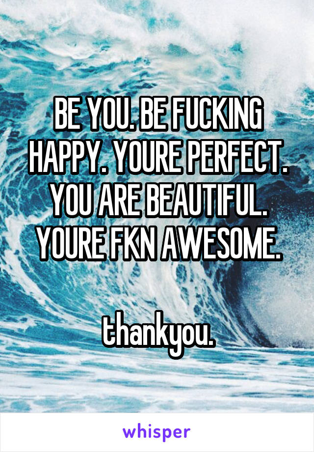 BE YOU. BE FUCKING HAPPY. YOURE PERFECT. YOU ARE BEAUTIFUL. YOURE FKN AWESOME.

thankyou.