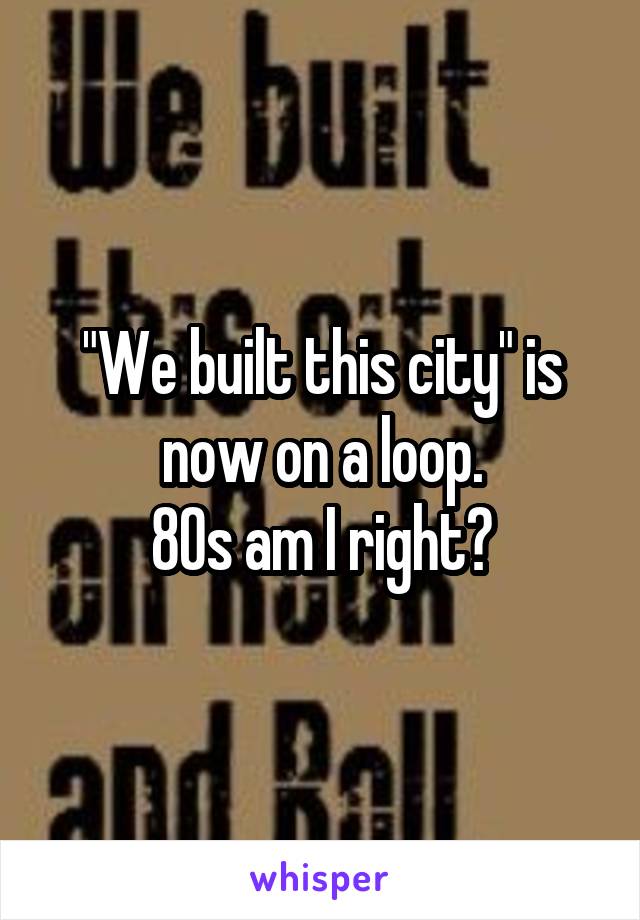 "We built this city" is now on a loop.
80s am I right?