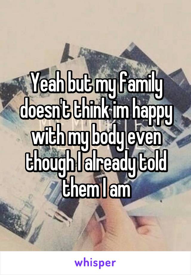 Yeah but my family doesn't think im happy with my body even though I already told them I am