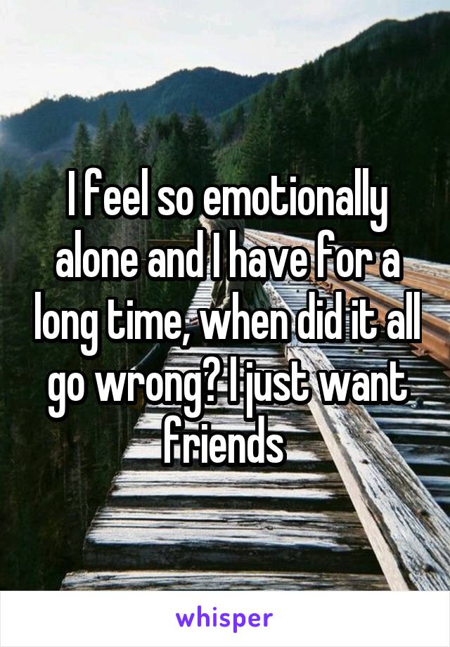 I feel so emotionally alone and I have for a long time, when did it all go wrong? I just want friends 