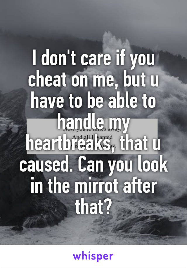 I don't care if you cheat on me, but u have to be able to handle my heartbreaks, that u caused. Can you look in the mirrot after that?