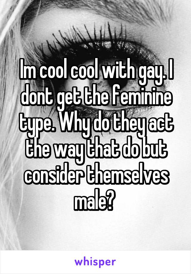 Im cool cool with gay. I dont get the feminine type. Why do they act the way that do but consider themselves male? 