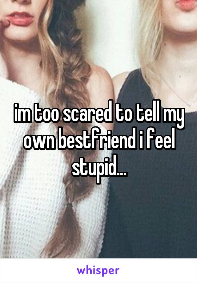 im too scared to tell my own bestfriend i feel stupid...